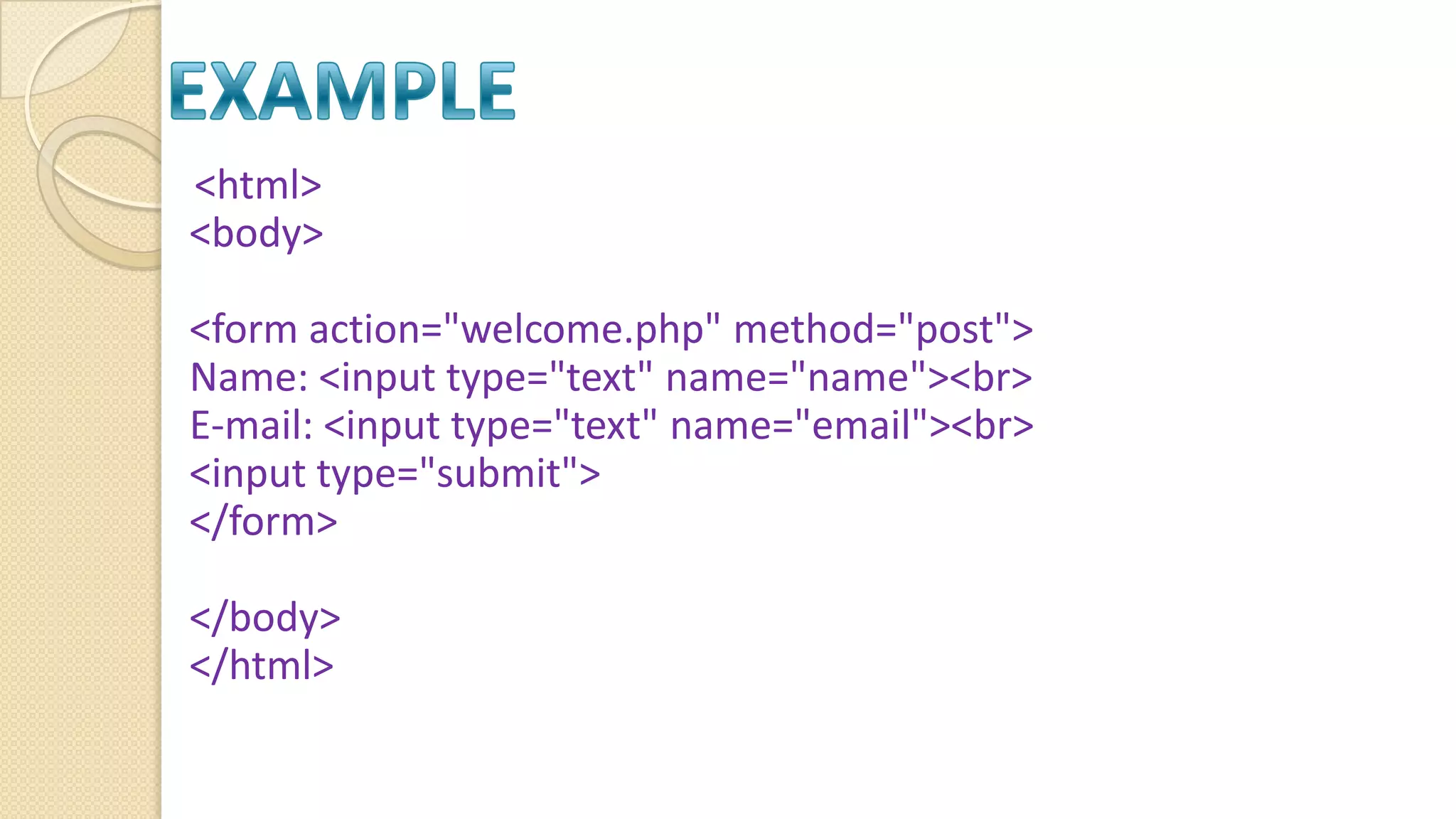 <html> <body> <form action="welcome.php" method="post"> Name: <input type="text" name="name"><br> E-mail: <input type="text" name="email"><br> <input type="submit"> </form> </body> </html> 