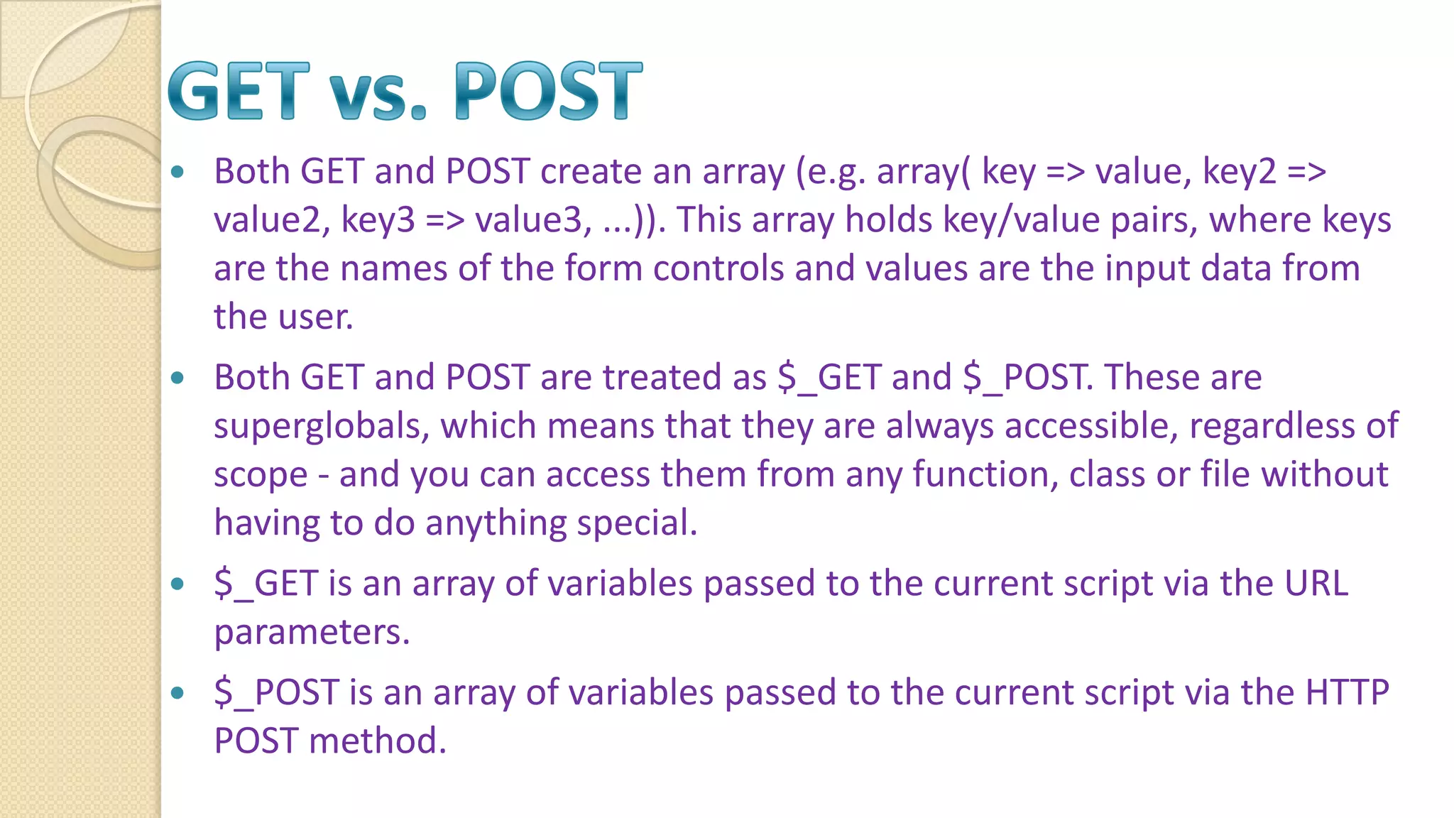  Both GET and POST create an array (e.g. array( key => value, key2 => value2, key3 => value3, ...)). This array holds key/value pairs, where keys are the names of the form controls and values are the input data from the user.  Both GET and POST are treated as $_GET and $_POST. These are superglobals, which means that they are always accessible, regardless of scope - and you can access them from any function, class or file without having to do anything special.  $_GET is an array of variables passed to the current script via the URL parameters.  $_POST is an array of variables passed to the current script via the HTTP POST method. 