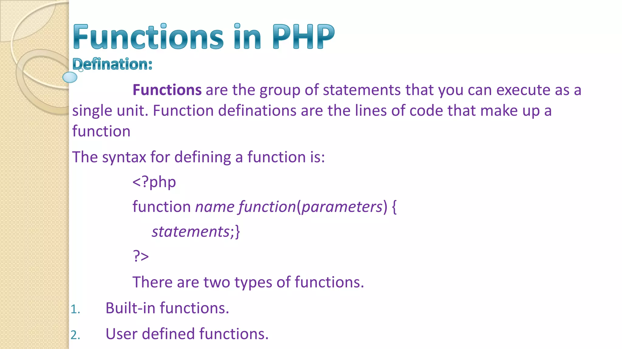 Functions are the group of statements that you can execute as a single unit. Function definations are the lines of code that make up a function The syntax for defining a function is: <?php function name function(parameters) { statements;} ?> There are two types of functions. 1. Built-in functions. 2. User defined functions. 