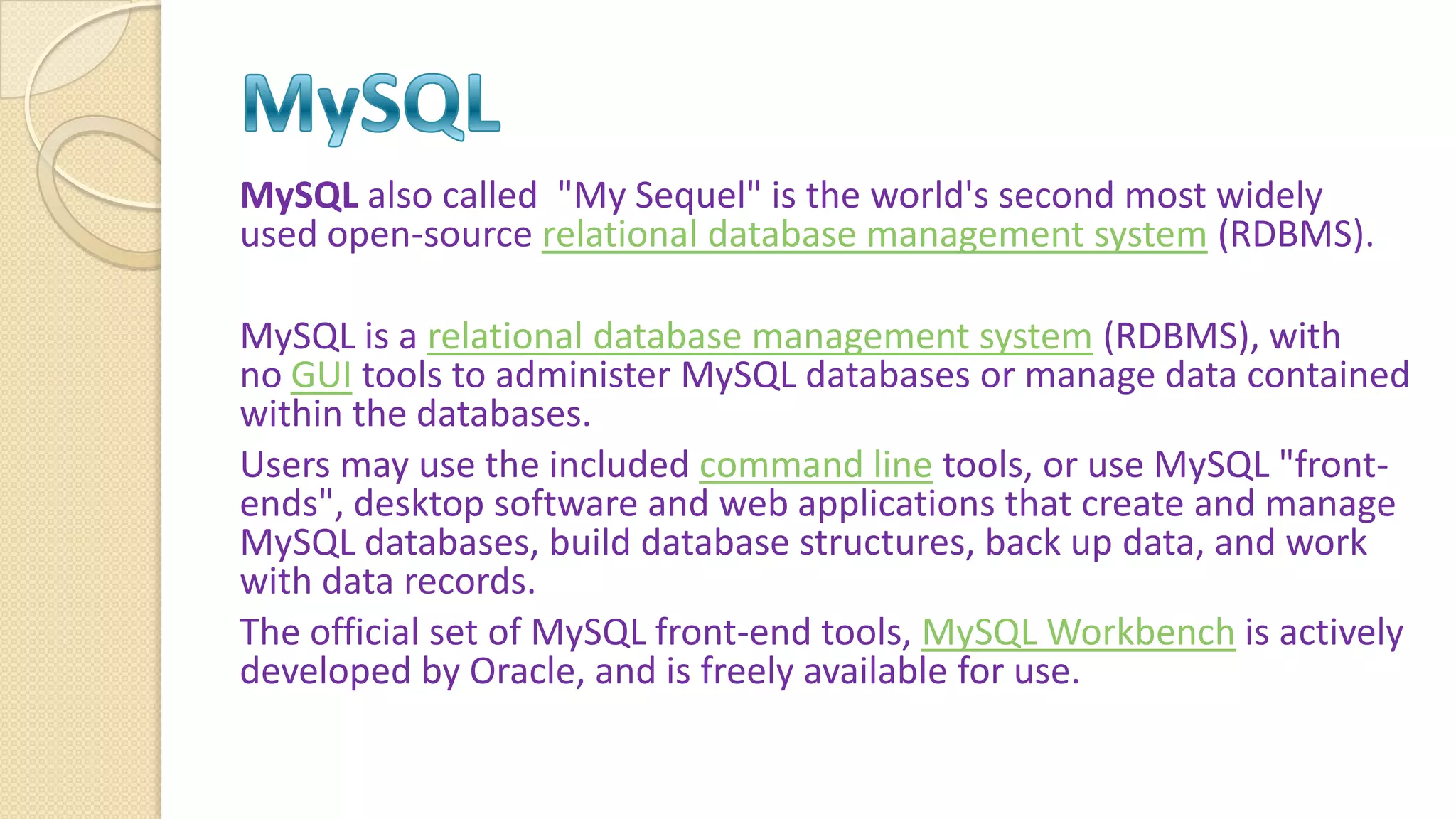 MySQL also called "My Sequel" is the world's second most widely used open-source relational database management system (RDBMS). MySQL is a relational database management system (RDBMS), with no GUI tools to administer MySQL databases or manage data contained within the databases. Users may use the included command line tools, or use MySQL "front- ends", desktop software and web applications that create and manage MySQL databases, build database structures, back up data, and work with data records. The official set of MySQL front-end tools, MySQL Workbench is actively developed by Oracle, and is freely available for use. 
