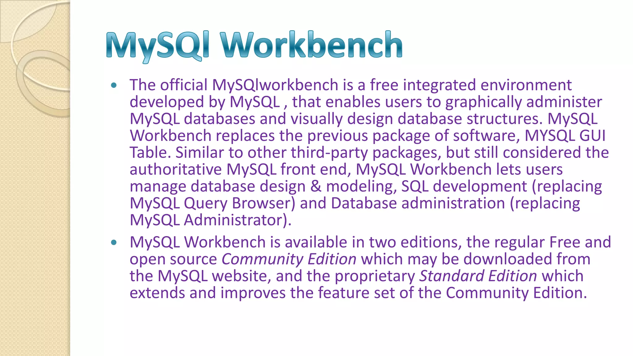  The official MySQlworkbench is a free integrated environment developed by MySQL , that enables users to graphically administer MySQL databases and visually design database structures. MySQL Workbench replaces the previous package of software, MYSQL GUI Table. Similar to other third-party packages, but still considered the authoritative MySQL front end, MySQL Workbench lets users manage database design & modeling, SQL development (replacing MySQL Query Browser) and Database administration (replacing MySQL Administrator).  MySQL Workbench is available in two editions, the regular Free and open source Community Edition which may be downloaded from the MySQL website, and the proprietary Standard Edition which extends and improves the feature set of the Community Edition. 