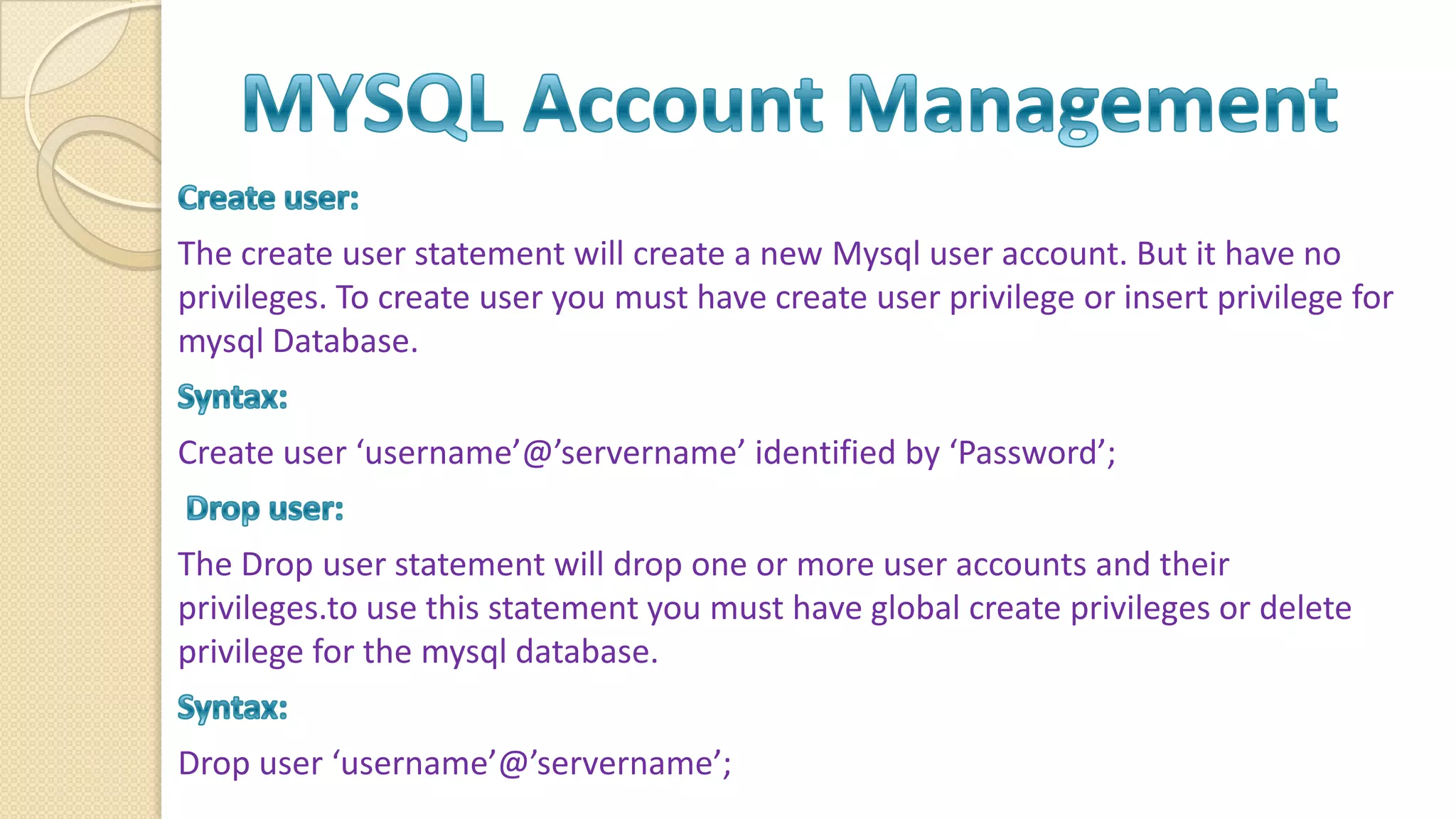 The create user statement will create a new Mysql user account. But it have no privileges. To create user you must have create user privilege or insert privilege for mysql Database. Create user ‘username’@’servername’ identified by ‘Password’; The Drop user statement will drop one or more user accounts and their privileges.to use this statement you must have global create privileges or delete privilege for the mysql database. Drop user ‘username’@’servername’; 