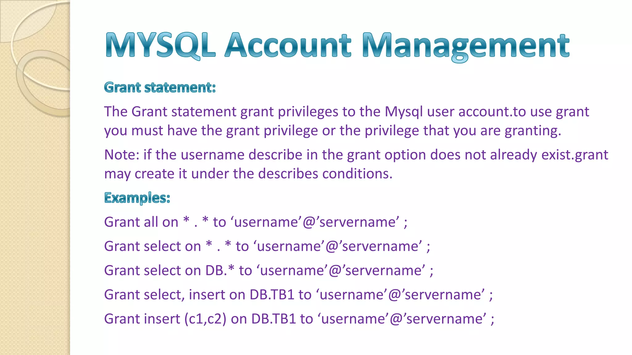 The Grant statement grant privileges to the Mysql user account.to use grant you must have the grant privilege or the privilege that you are granting. Note: if the username describe in the grant option does not already exist.grant may create it under the describes conditions. Grant all on * . * to ‘username’@’servername’ ; Grant select on * . * to ‘username’@’servername’ ; Grant select on DB.* to ‘username’@’servername’ ; Grant select, insert on DB.TB1 to ‘username’@’servername’ ; Grant insert (c1,c2) on DB.TB1 to ‘username’@’servername’ ; 
