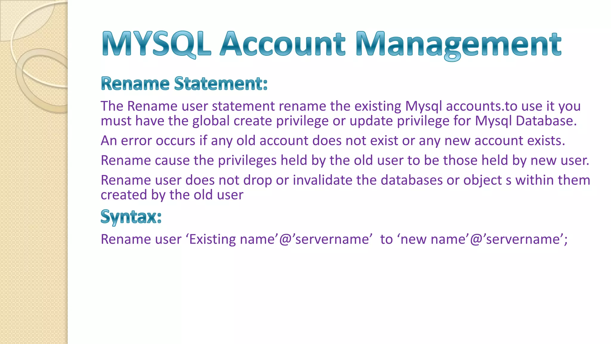 The Rename user statement rename the existing Mysql accounts.to use it you must have the global create privilege or update privilege for Mysql Database. An error occurs if any old account does not exist or any new account exists. Rename cause the privileges held by the old user to be those held by new user. Rename user does not drop or invalidate the databases or object s within them created by the old user Rename user ‘Existing name’@’servername’ to ‘new name’@’servername’; 