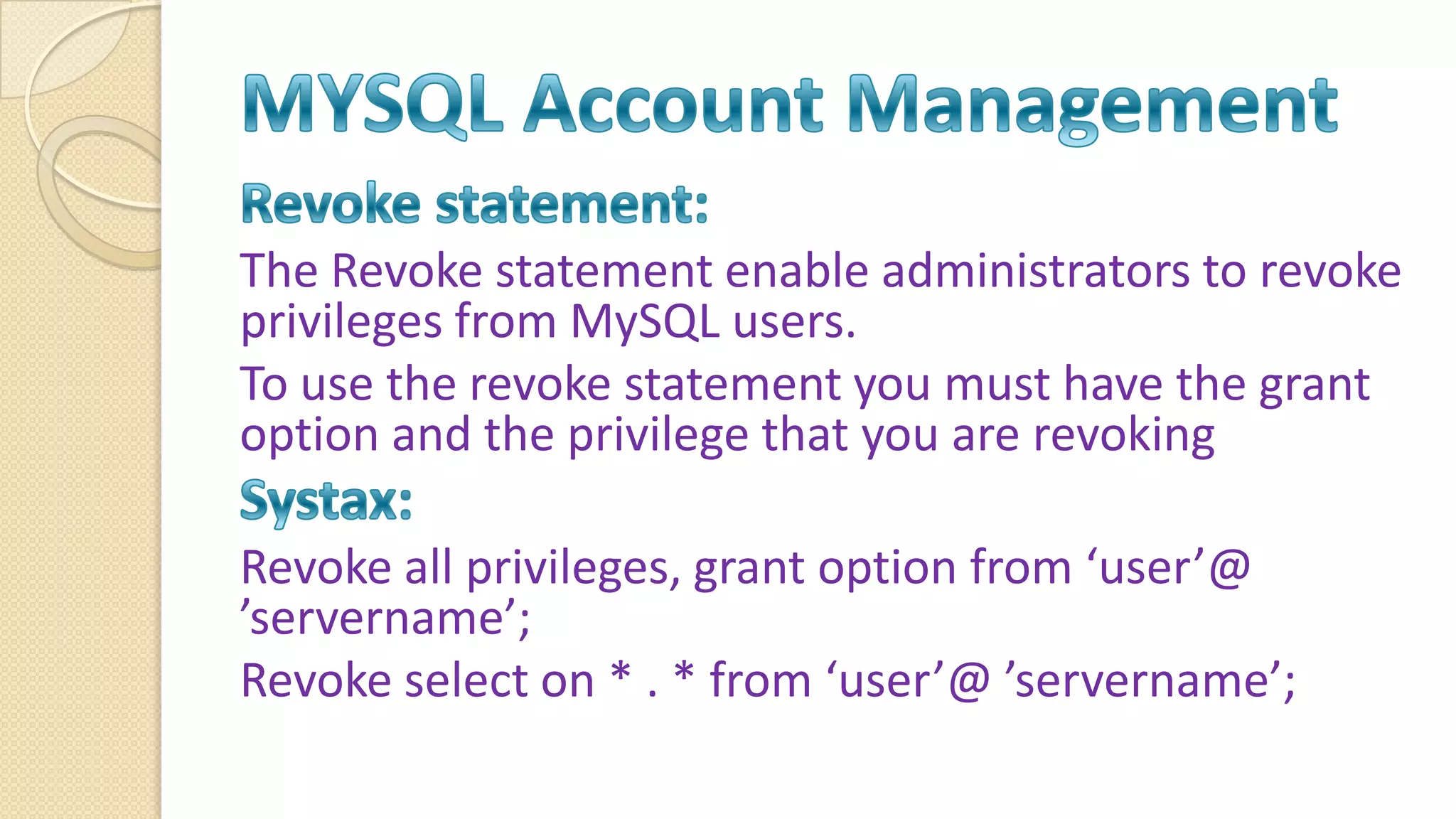The Revoke statement enable administrators to revoke privileges from MySQL users. To use the revoke statement you must have the grant option and the privilege that you are revoking Revoke all privileges, grant option from ‘user’@ ’servername’; Revoke select on * . * from ‘user’@ ’servername’; 