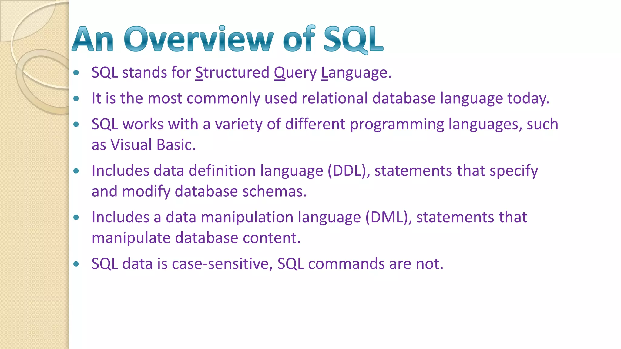  SQL stands for Structured Query Language.  It is the most commonly used relational database language today.  SQL works with a variety of different programming languages, such as Visual Basic.  Includes data definition language (DDL), statements that specify and modify database schemas.  Includes a data manipulation language (DML), statements that manipulate database content.  SQL data is case-sensitive, SQL commands are not. 