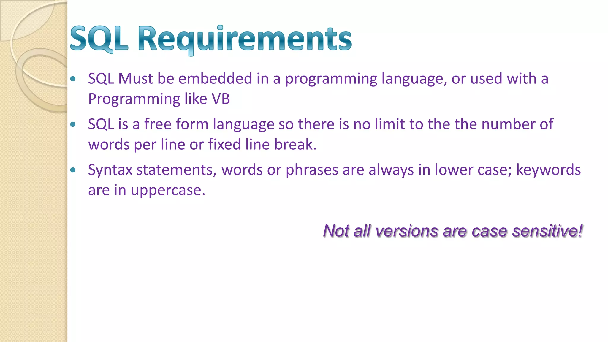  SQL Must be embedded in a programming language, or used with a Programming like VB  SQL is a free form language so there is no limit to the the number of words per line or fixed line break.  Syntax statements, words or phrases are always in lower case; keywords are in uppercase. Not all versions are case sensitive! 