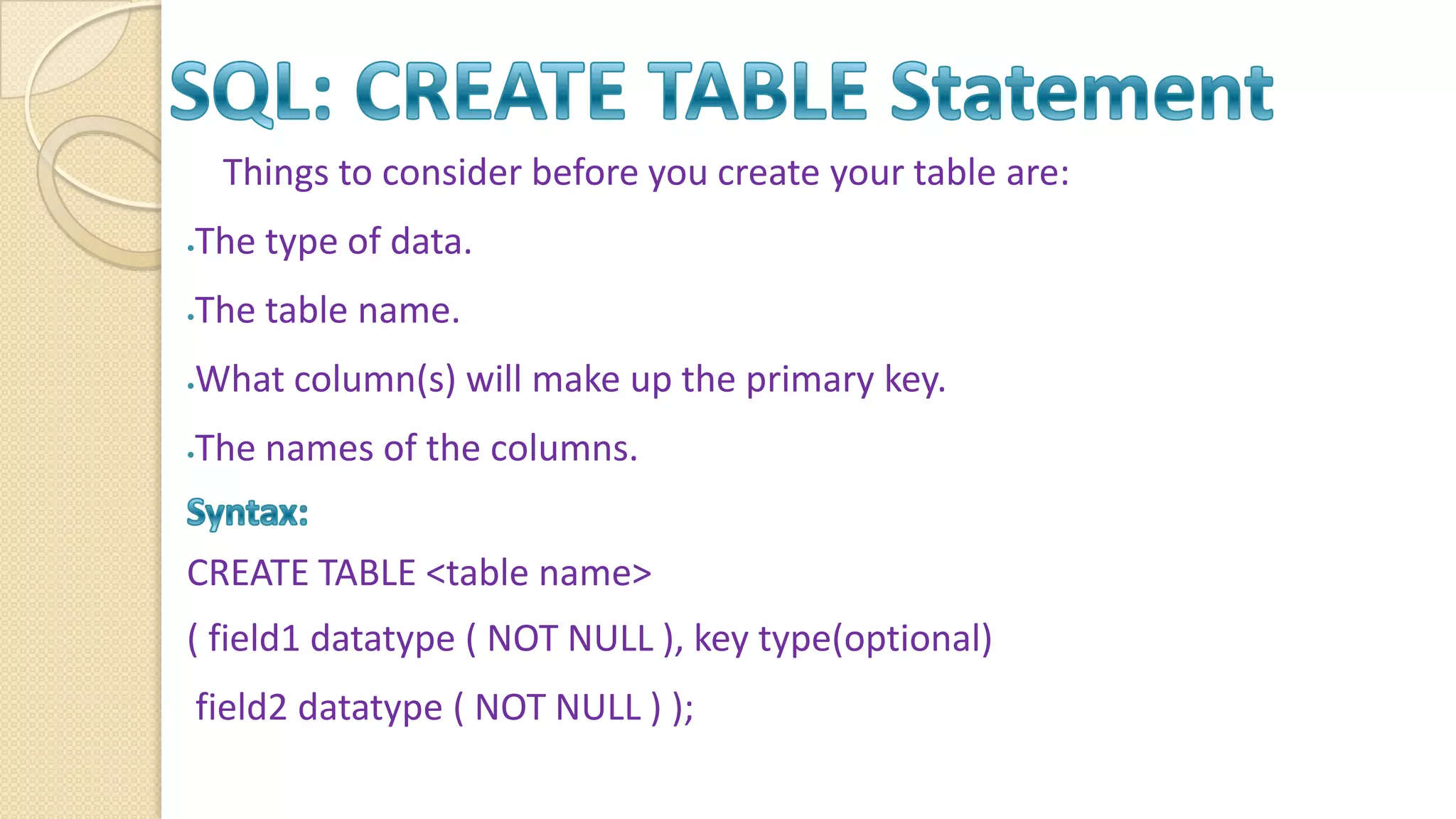 Things to consider before you create your table are: The type of data. The table name. What column(s) will make up the primary key. The names of the columns. CREATE TABLE <table name> ( field1 datatype ( NOT NULL ), key type(optional) field2 datatype ( NOT NULL ) ); 