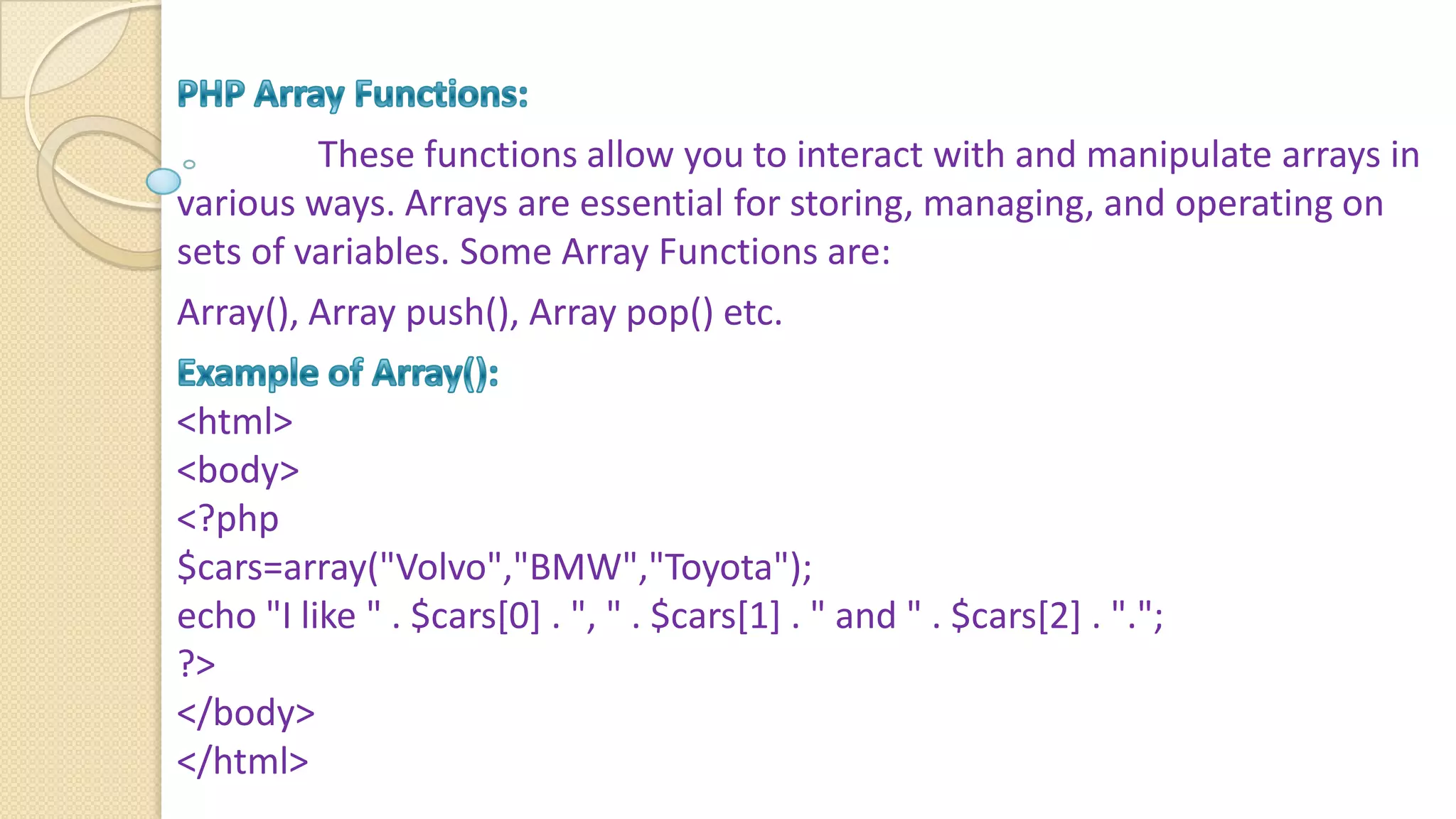 These functions allow you to interact with and manipulate arrays in various ways. Arrays are essential for storing, managing, and operating on sets of variables. Some Array Functions are: Array(), Array push(), Array pop() etc. <html> <body> <?php $cars=array("Volvo","BMW","Toyota"); echo "I like " . $cars[0] . ", " . $cars[1] . " and " . $cars[2] . "."; ?> </body> </html> 