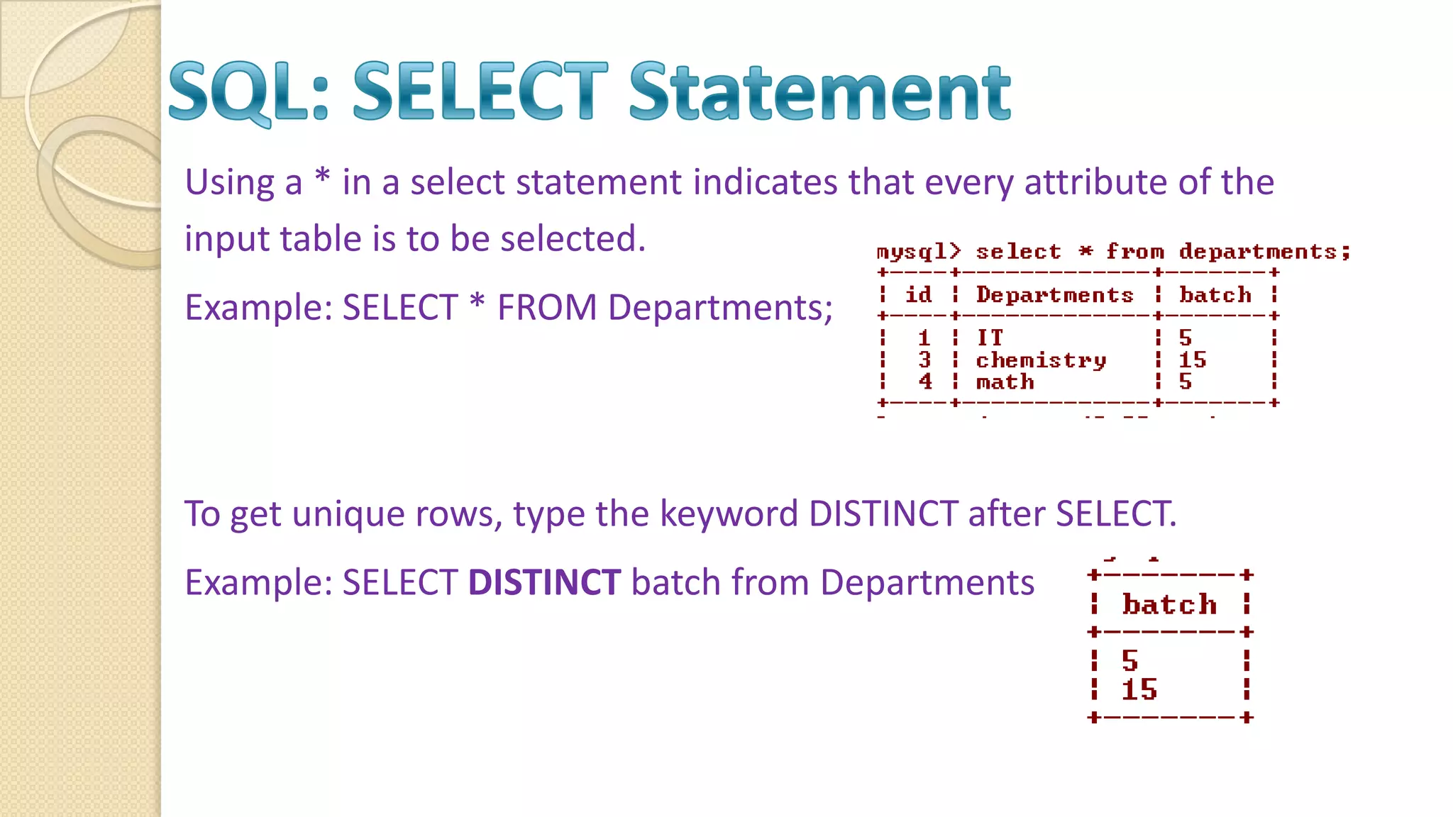 Using a * in a select statement indicates that every attribute of the input table is to be selected. Example: SELECT * FROM Departments; To get unique rows, type the keyword DISTINCT after SELECT. Example: SELECT DISTINCT batch from Departments 