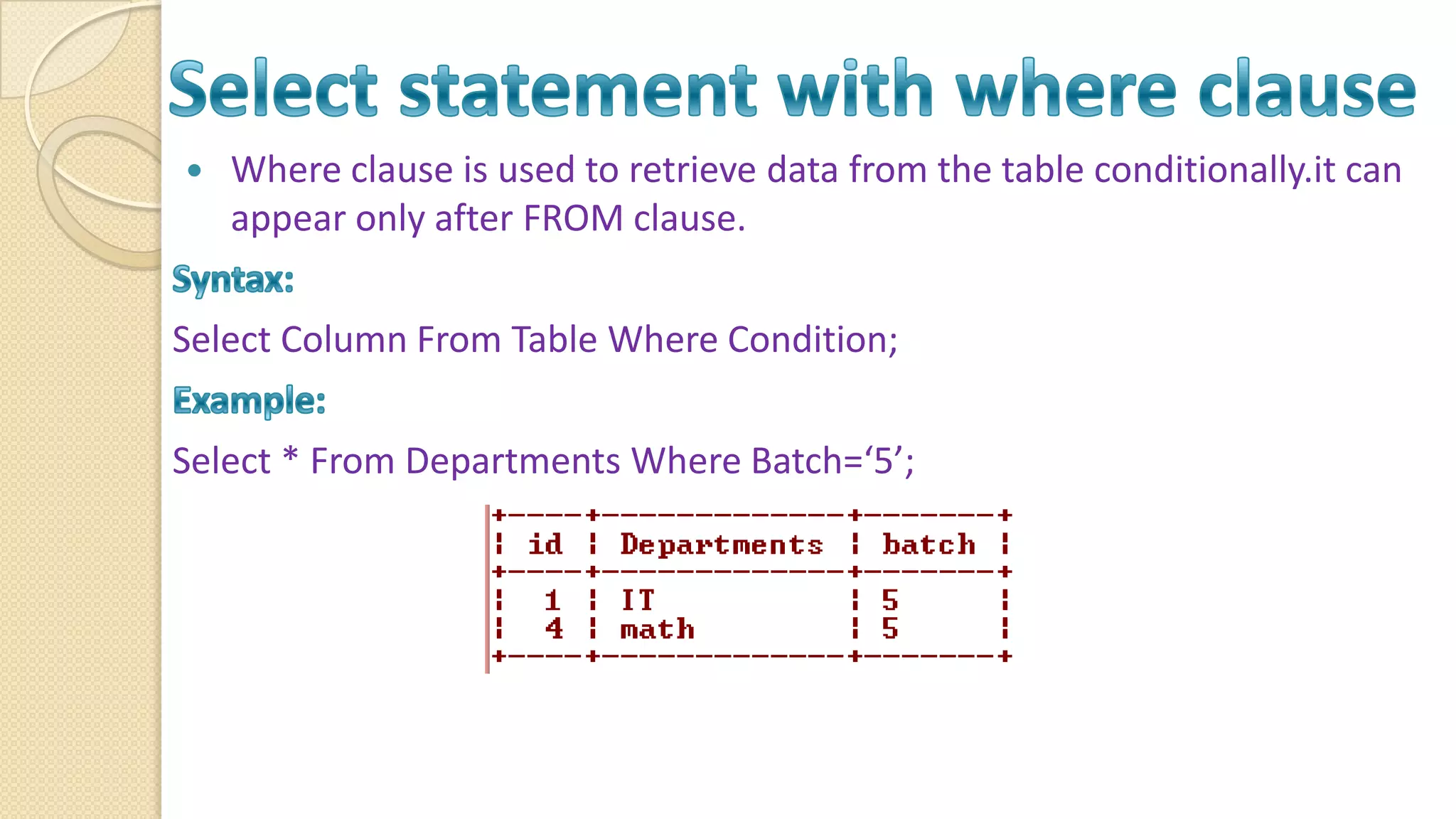  Where clause is used to retrieve data from the table conditionally.it can appear only after FROM clause. Select Column From Table Where Condition; Select * From Departments Where Batch=‘5’; 