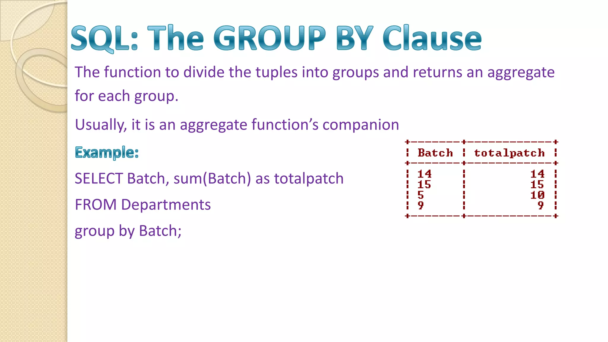 The function to divide the tuples into groups and returns an aggregate for each group. Usually, it is an aggregate function’s companion SELECT Batch, sum(Batch) as totalpatch FROM Departments group by Batch; 
