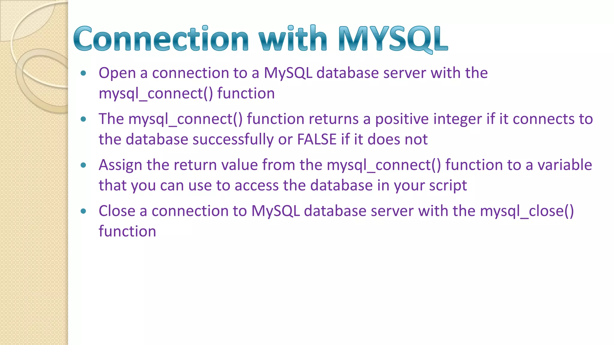 Open a connection to a MySQL database server with the mysql_connect() function  The mysql_connect() function returns a positive integer if it connects to the database successfully or FALSE if it does not  Assign the return value from the mysql_connect() function to a variable that you can use to access the database in your script  Close a connection to MySQL database server with the mysql_close() function 