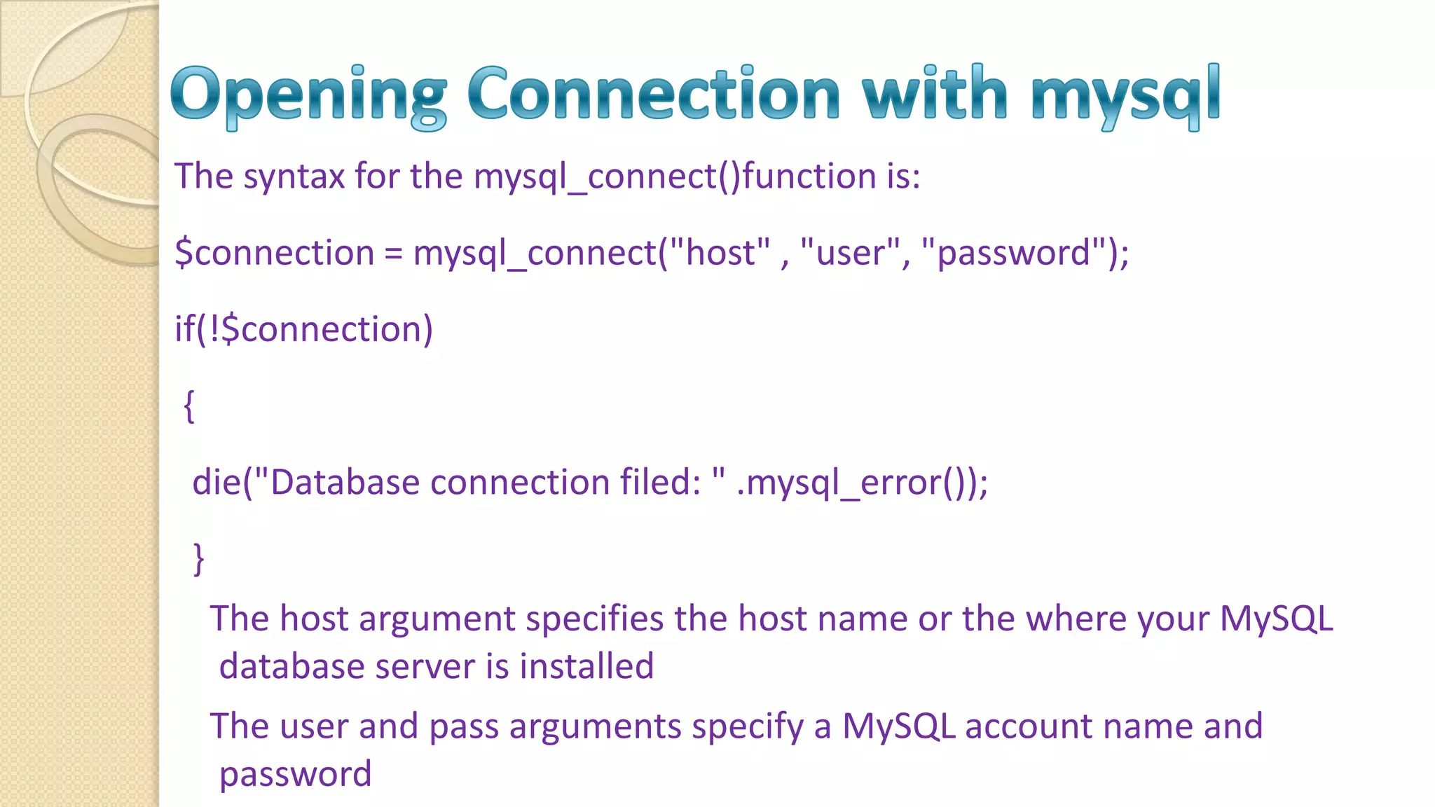 The syntax for the mysql_connect()function is: $connection = mysql_connect("host" , "user", "password"); if(!$connection) { die("Database connection filed: " .mysql_error()); } The host argument specifies the host name or the where your MySQL database server is installed The user and pass arguments specify a MySQL account name and password 