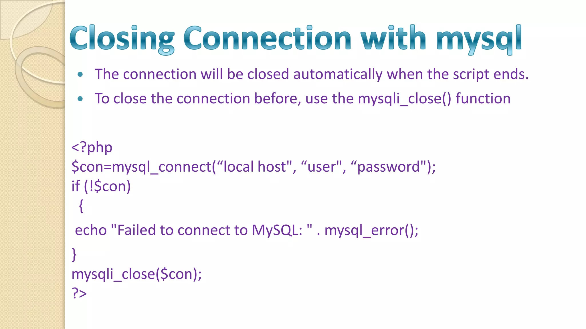  The connection will be closed automatically when the script ends.  To close the connection before, use the mysqli_close() function <?php $con=mysql_connect(“local host", “user", “password"); if (!$con) { echo "Failed to connect to MySQL: " . mysql_error(); } mysqli_close($con); ?> 