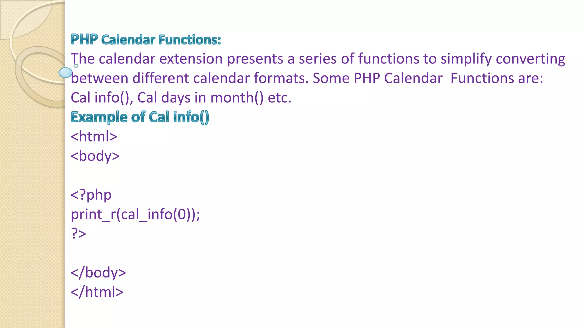 The calendar extension presents a series of functions to simplify converting between different calendar formats. Some PHP Calendar Functions are: Cal info(), Cal days in month() etc. <html> <body> <?php print_r(cal_info(0)); ?> </body> </html> 