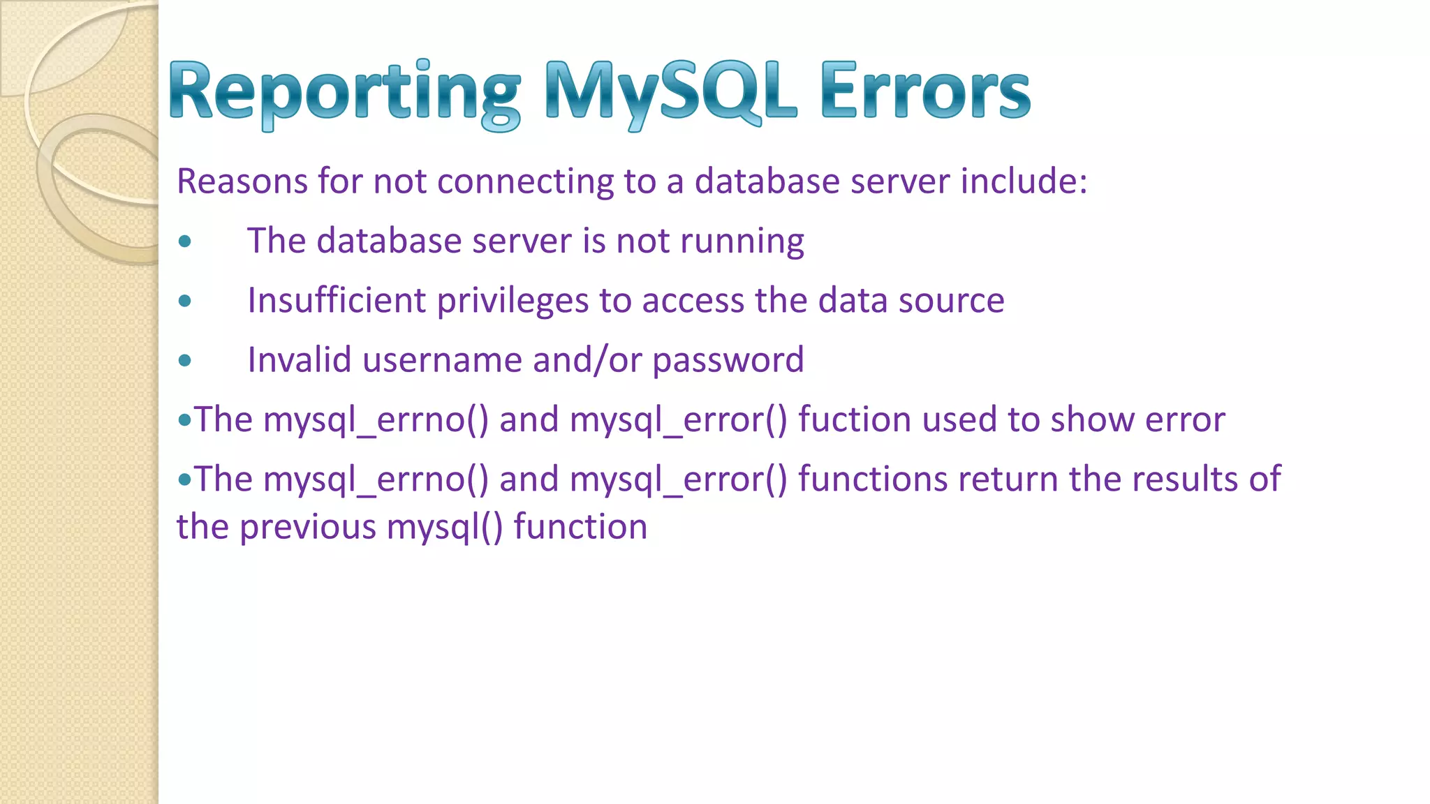 Reasons for not connecting to a database server include:  The database server is not running  Insufficient privileges to access the data source  Invalid username and/or password The mysql_errno() and mysql_error() fuction used to show error The mysql_errno() and mysql_error() functions return the results of the previous mysql() function 