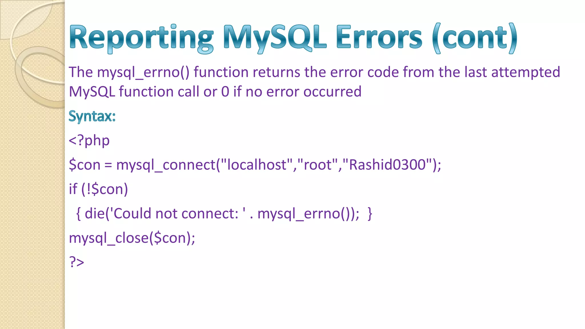 The mysql_errno() function returns the error code from the last attempted MySQL function call or 0 if no error occurred <?php $con = mysql_connect("localhost","root","Rashid0300"); if (!$con) { die('Could not connect: ' . mysql_errno()); } mysql_close($con); ?> 