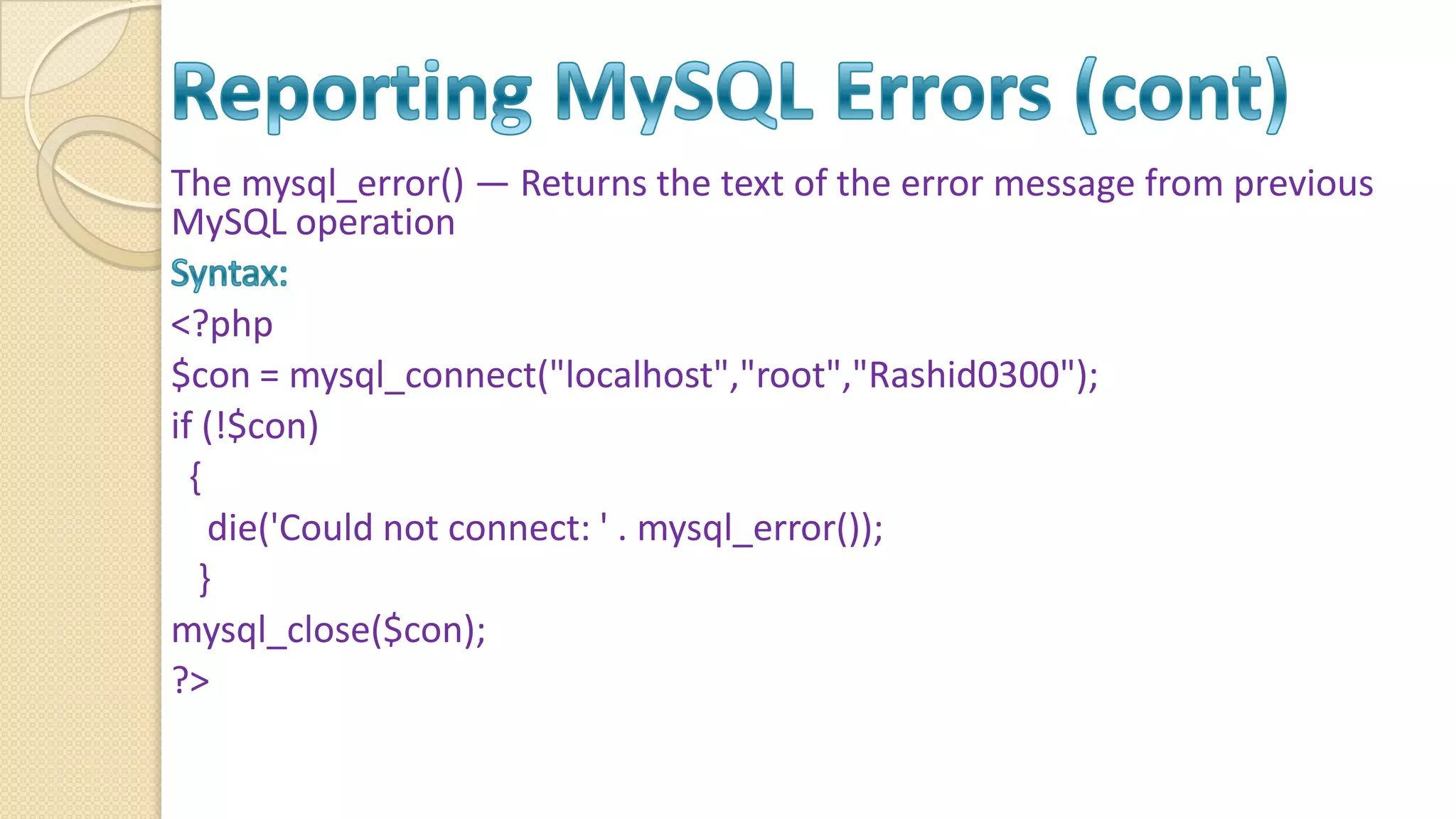 The mysql_error() — Returns the text of the error message from previous MySQL operation <?php $con = mysql_connect("localhost","root","Rashid0300"); if (!$con) { die('Could not connect: ' . mysql_error()); } mysql_close($con); ?> 