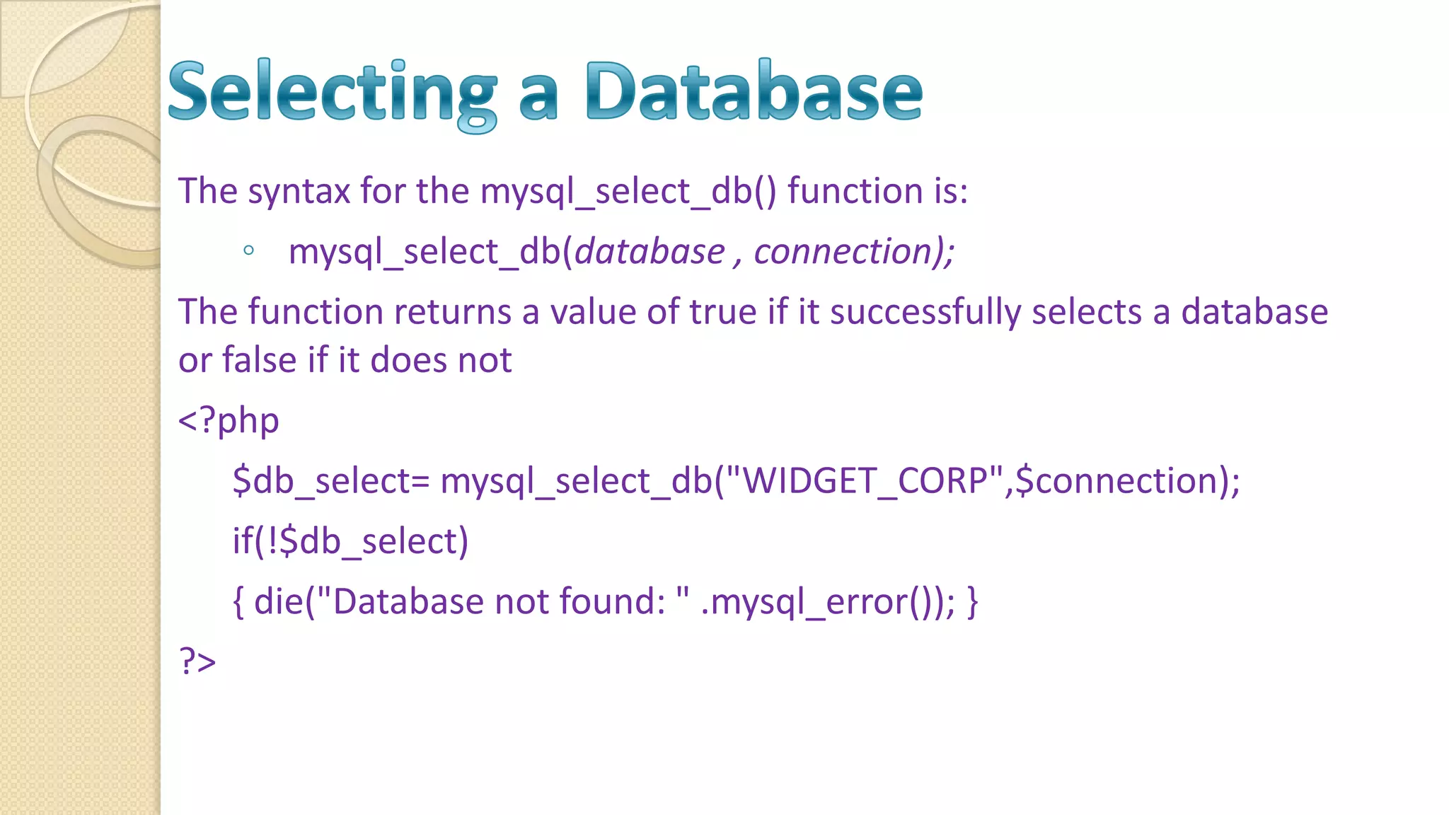 The syntax for the mysql_select_db() function is: ◦ mysql_select_db(database , connection); The function returns a value of true if it successfully selects a database or false if it does not <?php $db_select= mysql_select_db("WIDGET_CORP",$connection); if(!$db_select) { die("Database not found: " .mysql_error()); } ?> 