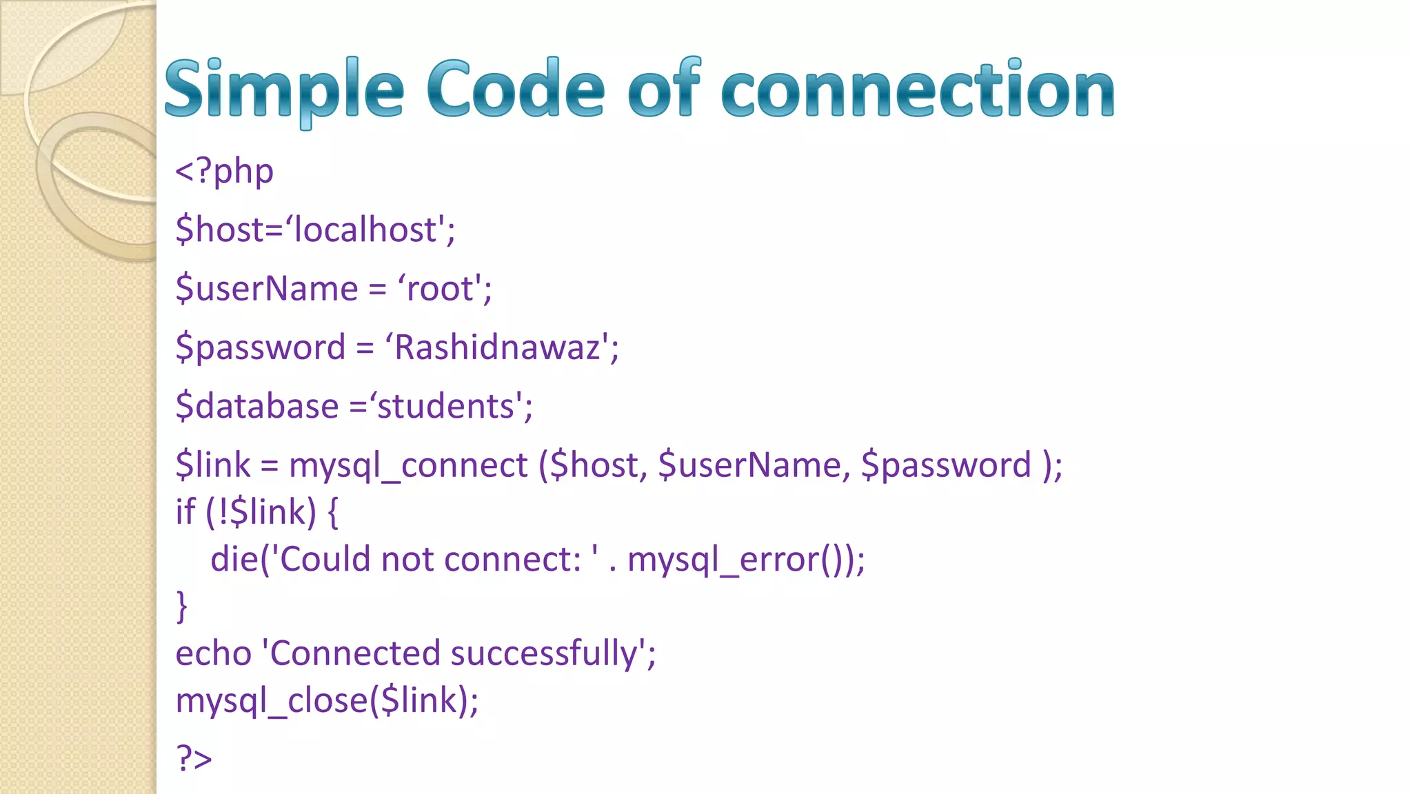 <?php $host=‘localhost'; $userName = ‘root'; $password = ‘Rashidnawaz'; $database =‘students'; $link = mysql_connect ($host, $userName, $password ); if (!$link) { die('Could not connect: ' . mysql_error()); } echo 'Connected successfully'; mysql_close($link); ?> 