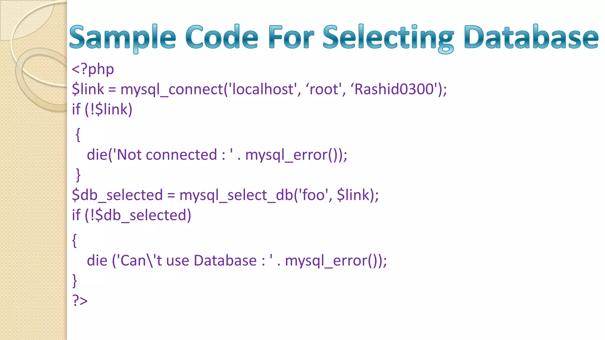 <?php $link = mysql_connect('localhost', ‘root', ‘Rashid0300'); if (!$link) { die('Not connected : ' . mysql_error()); } $db_selected = mysql_select_db('foo', $link); if (!$db_selected) { die ('Can't use Database : ' . mysql_error()); } ?> 