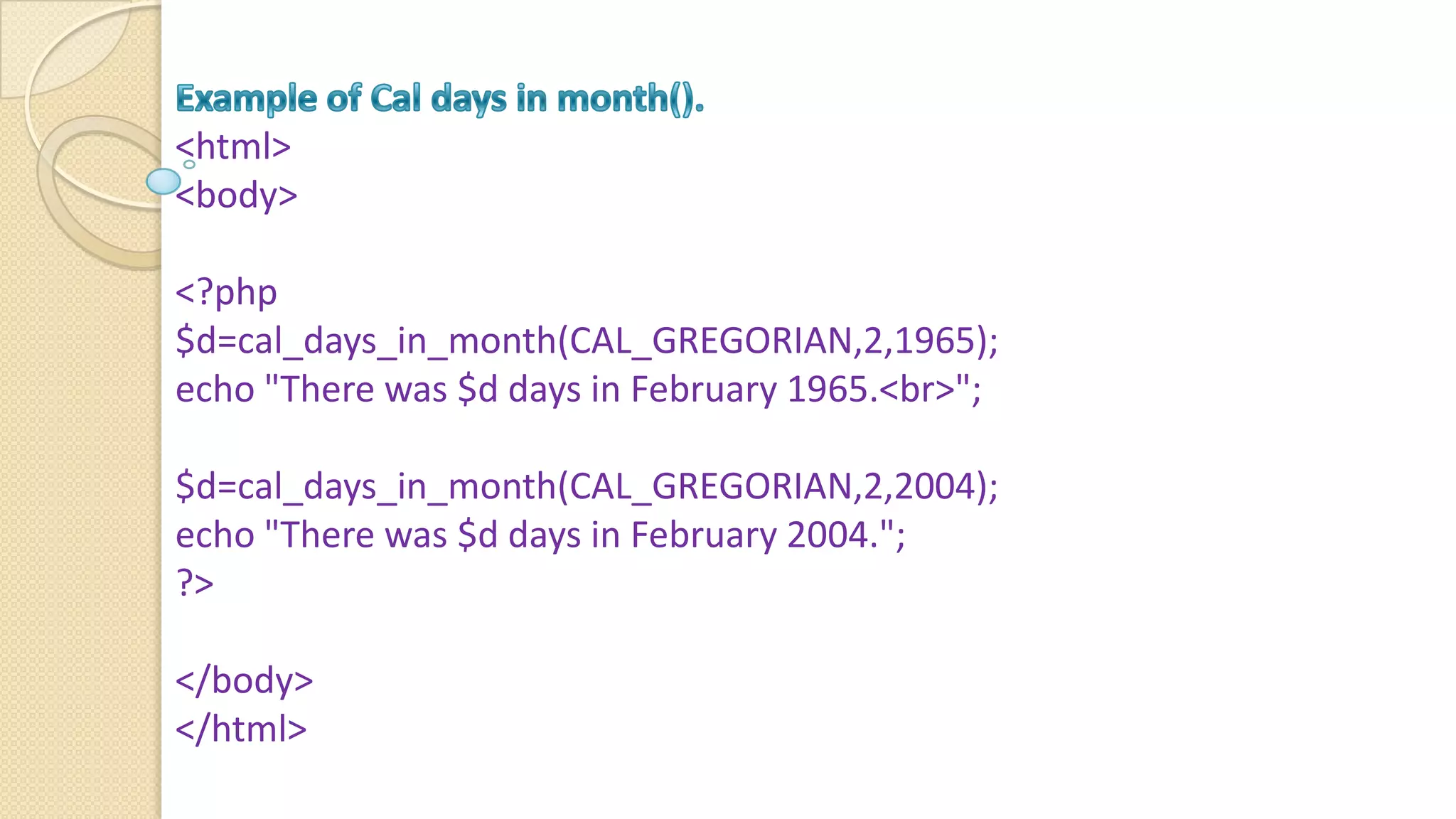 <html> <body> <?php $d=cal_days_in_month(CAL_GREGORIAN,2,1965); echo "There was $d days in February 1965.<br>"; $d=cal_days_in_month(CAL_GREGORIAN,2,2004); echo "There was $d days in February 2004."; ?> </body> </html> 