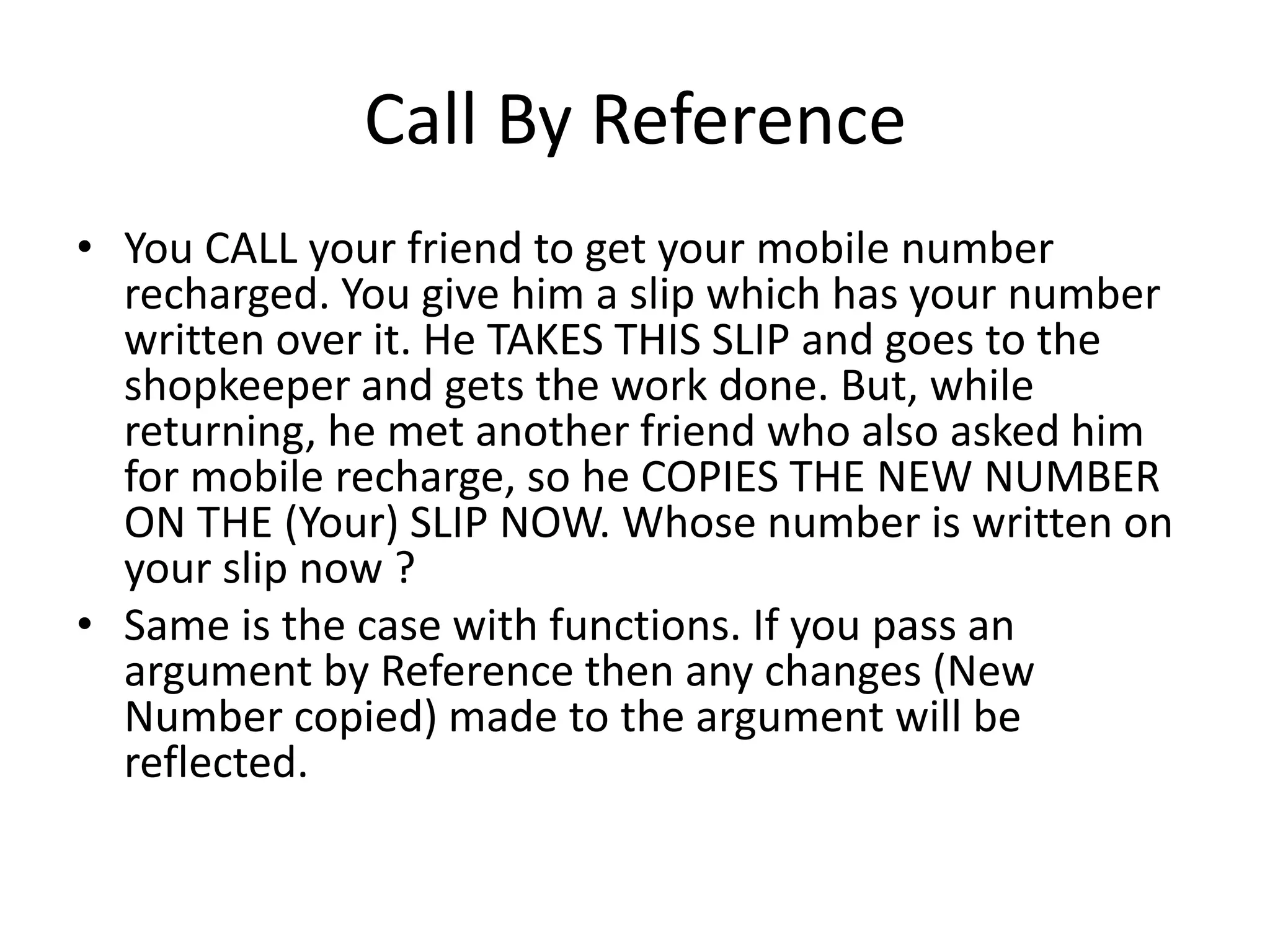 Call By Reference 
• You CALL your friend to get your mobile number 
recharged. You give him a slip which has your number 
written over it. He TAKES THIS SLIP and goes to the 
shopkeeper and gets the work done. But, while 
returning, he met another friend who also asked him 
for mobile recharge, so he COPIES THE NEW NUMBER 
ON THE (Your) SLIP NOW. Whose number is written on 
your slip now ? 
• Same is the case with functions. If you pass an 
argument by Reference then any changes (New 
Number copied) made to the argument will be 
reflected. 
 