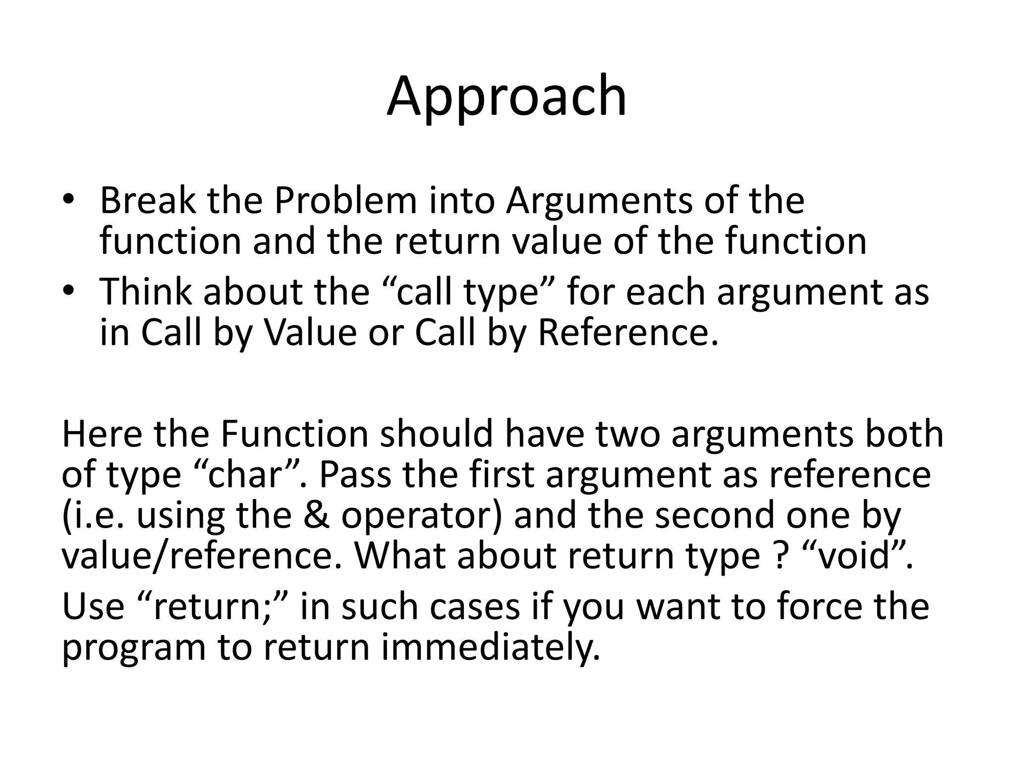 Approach 
• Break the Problem into Arguments of the 
function and the return value of the function 
• Think about the “call type” for each argument as 
in Call by Value or Call by Reference. 
Here the Function should have two arguments both 
of type “char”. Pass the first argument as reference 
(i.e. using the & operator) and the second one by 
value/reference. What about return type ? “void”. 
Use “return;” in such cases if you want to force the 
program to return immediately. 
 