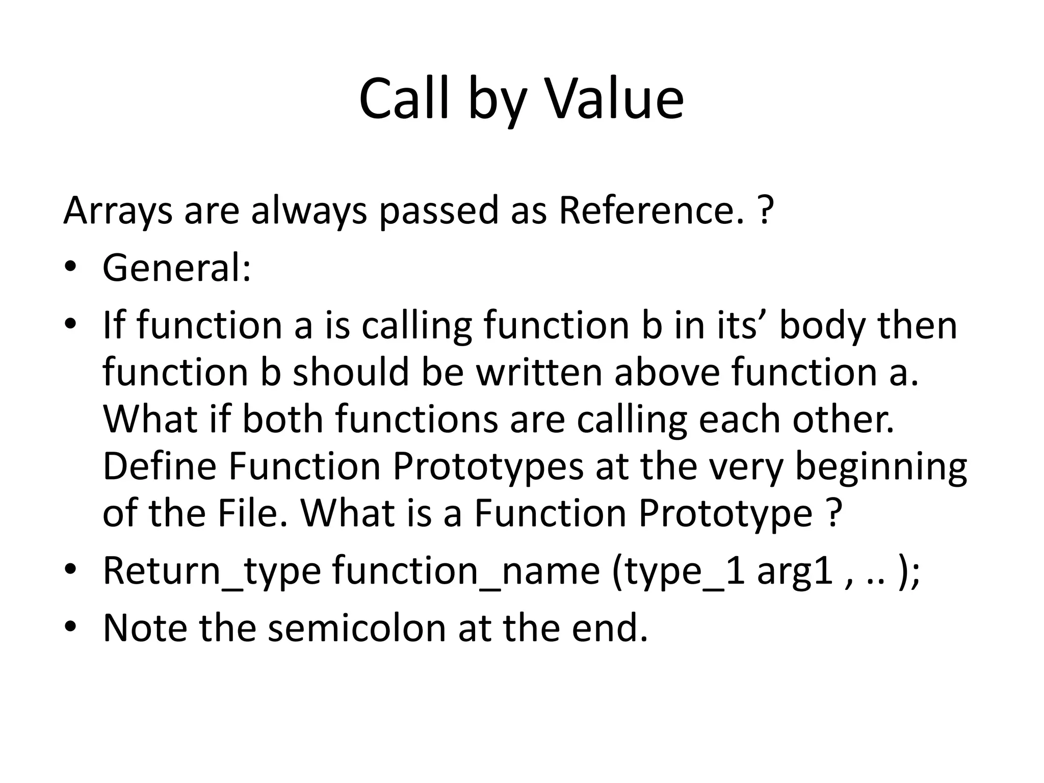 Call by Value 
Arrays are always passed as Reference. ? 
• General: 
• If function a is calling function b in its’ body then 
function b should be written above function a. 
What if both functions are calling each other. 
Define Function Prototypes at the very beginning 
of the File. What is a Function Prototype ? 
• Return_type function_name (type_1 arg1 , .. ); 
• Note the semicolon at the end. 
 
