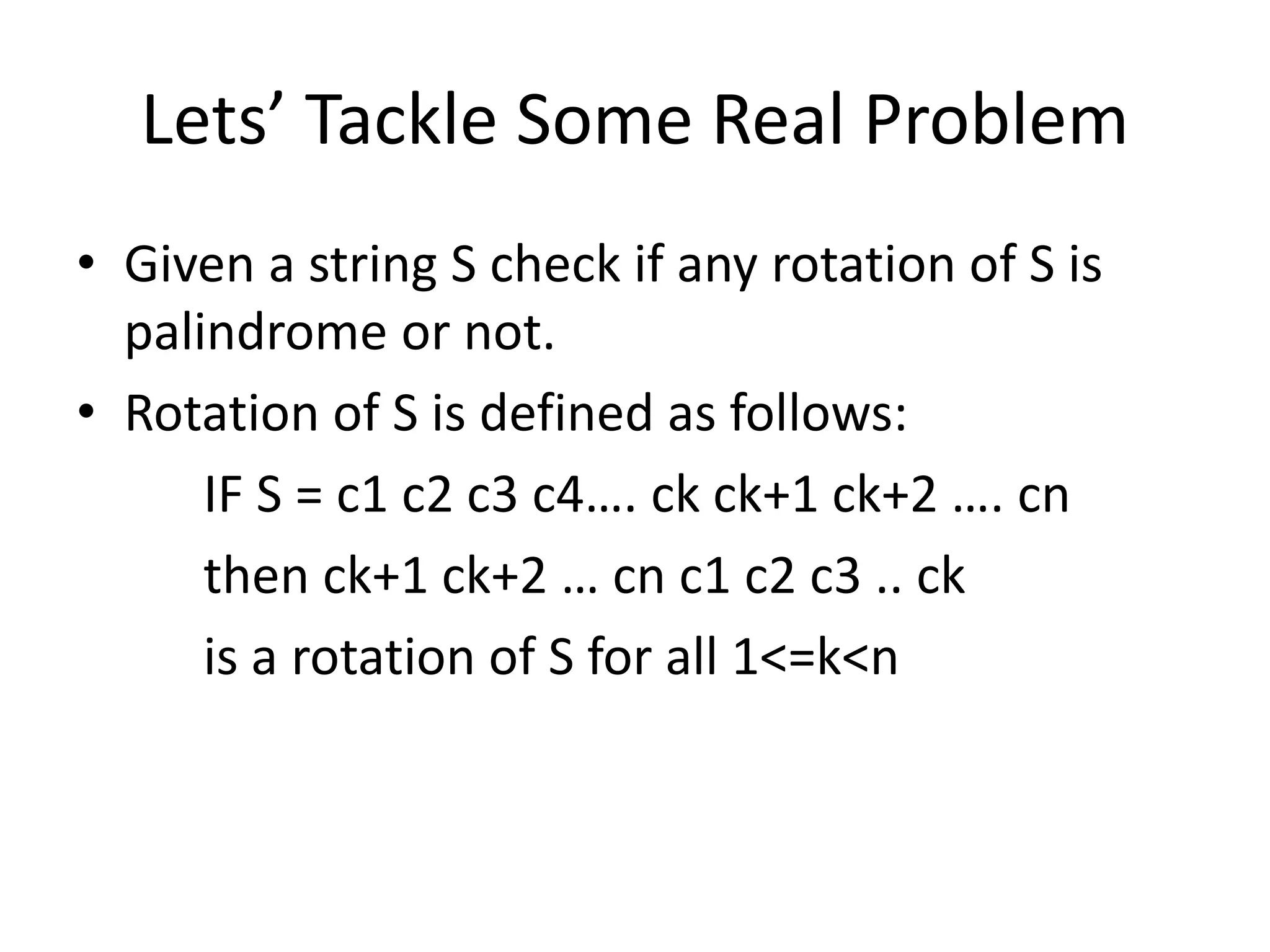 Lets’ Tackle Some Real Problem 
• Given a string S check if any rotation of S is 
palindrome or not. 
• Rotation of S is defined as follows: 
IF S = c1 c2 c3 c4…. ck ck+1 ck+2 …. cn 
then ck+1 ck+2 … cn c1 c2 c3 .. ck 
is a rotation of S for all 1<=k<n 
 