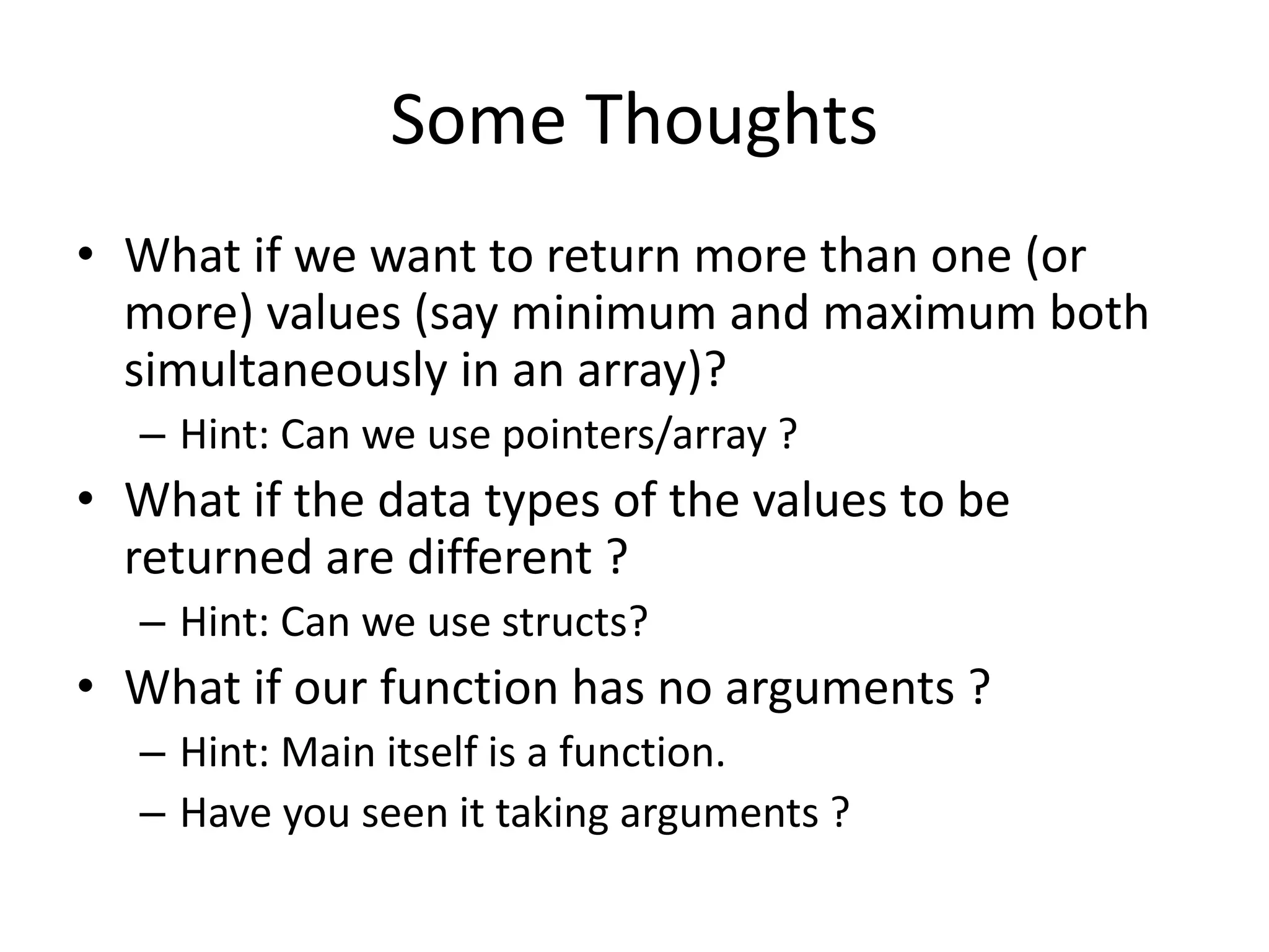 Some Thoughts 
• What if we want to return more than one (or 
more) values (say minimum and maximum both 
simultaneously in an array)? 
– Hint: Can we use pointers/array ? 
• What if the data types of the values to be 
returned are different ? 
– Hint: Can we use structs? 
• What if our function has no arguments ? 
– Hint: Main itself is a function. 
– Have you seen it taking arguments ? 
