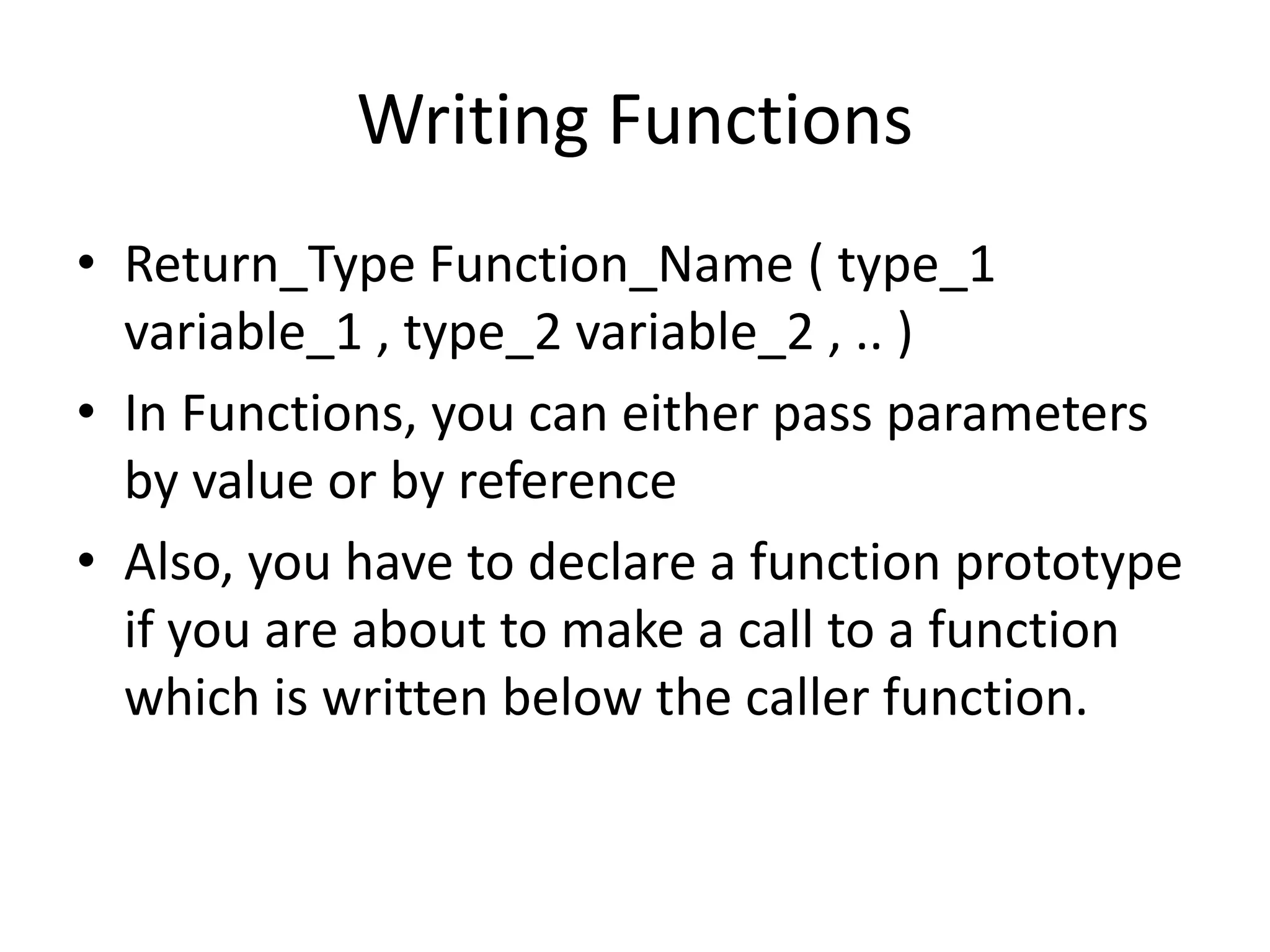 Writing Functions 
• Return_Type Function_Name ( type_1 
variable_1 , type_2 variable_2 , .. ) 
• In Functions, you can either pass parameters 
by value or by reference 
• Also, you have to declare a function prototype 
if you are about to make a call to a function 
which is written below the caller function. 
 