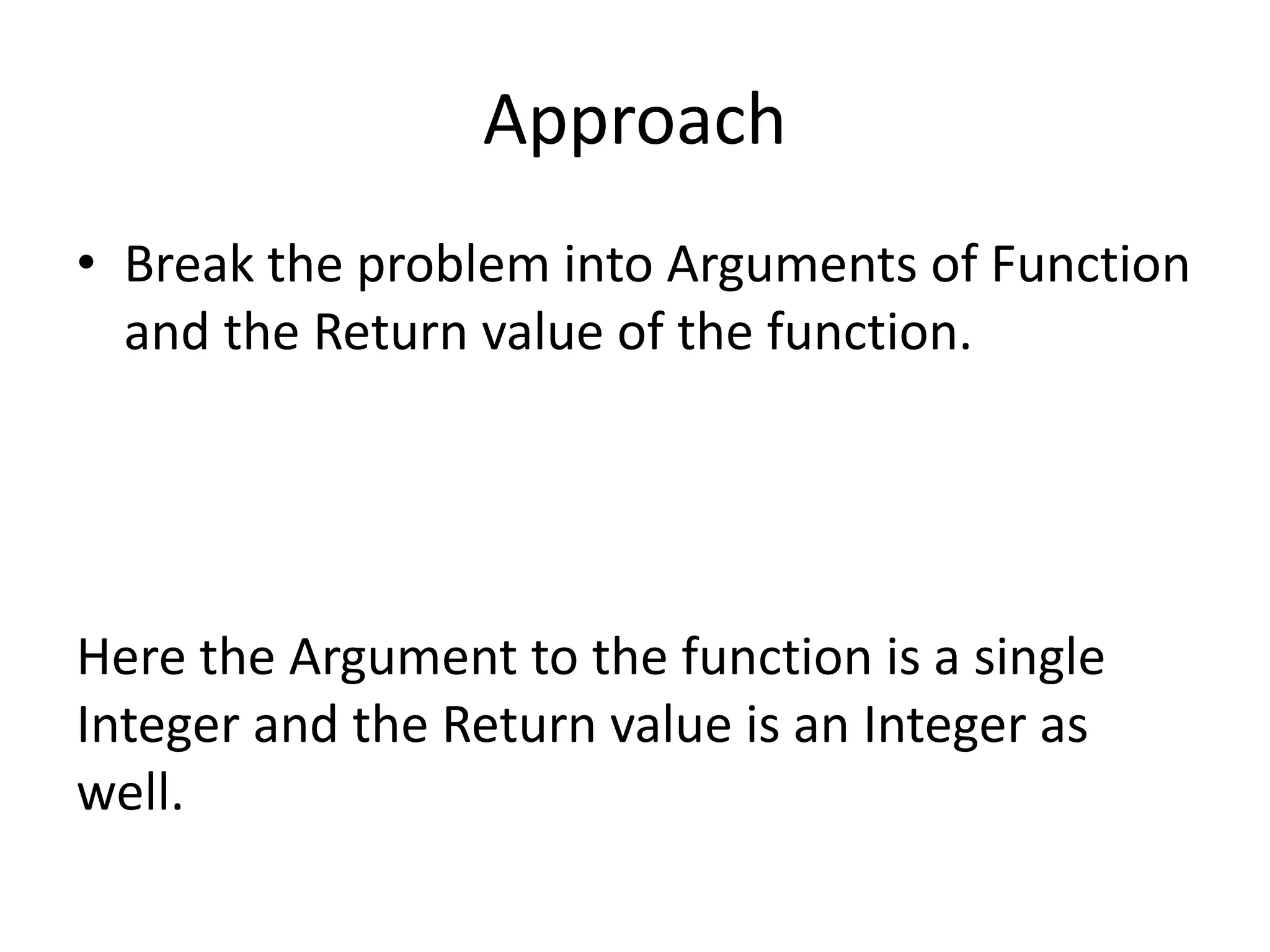 Approach 
• Break the problem into Arguments of Function 
and the Return value of the function. 
Here the Argument to the function is a single 
Integer and the Return value is an Integer as 
well. 
 
