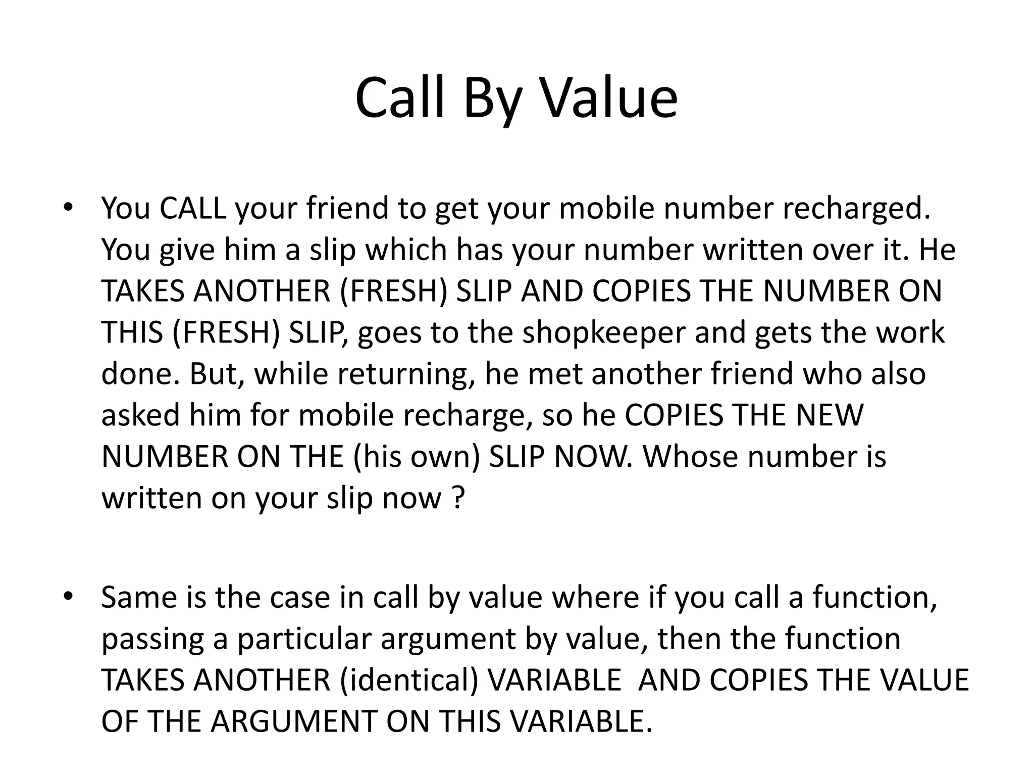 Call By Value 
• You CALL your friend to get your mobile number recharged. 
You give him a slip which has your number written over it. He 
TAKES ANOTHER (FRESH) SLIP AND COPIES THE NUMBER ON 
THIS (FRESH) SLIP, goes to the shopkeeper and gets the work 
done. But, while returning, he met another friend who also 
asked him for mobile recharge, so he COPIES THE NEW 
NUMBER ON THE (his own) SLIP NOW. Whose number is 
written on your slip now ? 
• Same is the case in call by value where if you call a function, 
passing a particular argument by value, then the function 
TAKES ANOTHER (identical) VARIABLE AND COPIES THE VALUE 
OF THE ARGUMENT ON THIS VARIABLE. 
 