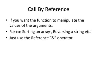 Call By Reference 
• If you want the function to manipulate the 
values of the arguments. 
• For ex: Sorting an array , Reversing a string etc. 
• Just use the Reference “&” operator. 
 