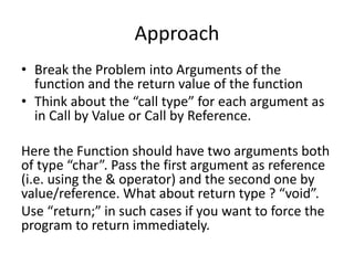 Approach 
• Break the Problem into Arguments of the 
function and the return value of the function 
• Think about the “call type” for each argument as 
in Call by Value or Call by Reference. 
Here the Function should have two arguments both 
of type “char”. Pass the first argument as reference 
(i.e. using the & operator) and the second one by 
value/reference. What about return type ? “void”. 
Use “return;” in such cases if you want to force the 
program to return immediately. 
 