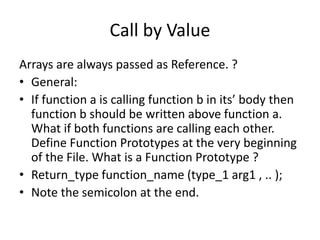 Call by Value 
Arrays are always passed as Reference. ? 
• General: 
• If function a is calling function b in its’ body then 
function b should be written above function a. 
What if both functions are calling each other. 
Define Function Prototypes at the very beginning 
of the File. What is a Function Prototype ? 
• Return_type function_name (type_1 arg1 , .. ); 
• Note the semicolon at the end. 
 