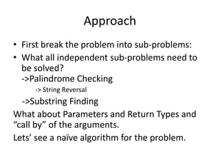 Approach 
• First break the problem into sub-problems: 
• What all independent sub-problems need to 
be solved? 
->Palindrome Checking 
-> String Reversal 
->Substring Finding 
What about Parameters and Return Types and 
“call by” of the arguments. 
Lets’ see a naïve algorithm for the problem. 
 