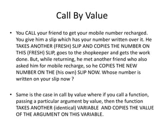 Call By Value 
• You CALL your friend to get your mobile number recharged. 
You give him a slip which has your number written over it. He 
TAKES ANOTHER (FRESH) SLIP AND COPIES THE NUMBER ON 
THIS (FRESH) SLIP, goes to the shopkeeper and gets the work 
done. But, while returning, he met another friend who also 
asked him for mobile recharge, so he COPIES THE NEW 
NUMBER ON THE (his own) SLIP NOW. Whose number is 
written on your slip now ? 
• Same is the case in call by value where if you call a function, 
passing a particular argument by value, then the function 
TAKES ANOTHER (identical) VARIABLE AND COPIES THE VALUE 
OF THE ARGUMENT ON THIS VARIABLE. 
 