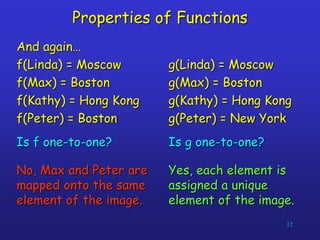 12
Properties of Functions
And again…
f(Linda) = Moscow
f(Max) = Boston
f(Kathy) = Hong Kong
f(Peter) = Boston
Is f one-to-one?
No, Max and Peter are
mapped onto the same
element of the image.
g(Linda) = Moscow
g(Max) = Boston
g(Kathy) = Hong Kong
g(Peter) = New York
Is g one-to-one?
Yes, each element is
assigned a unique
element of the image.
 