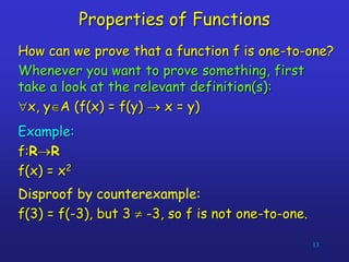 13
Properties of Functions
How can we prove that a function f is one-to-one?
Whenever you want to prove something, first
take a look at the relevant definition(s):
x, yA (f(x) = f(y)  x = y)
Example:
f:RR
f(x) = x2
Disproof by counterexample:
f(3) = f(-3), but 3  -3, so f is not one-to-one.
 
