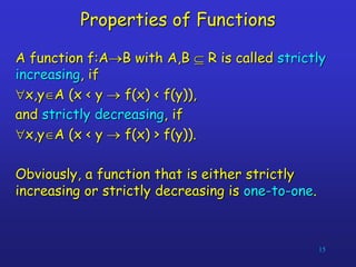 15
Properties of Functions
A function f:AB with A,B  R is called strictly
increasing, if
x,yA (x < y  f(x) < f(y)),
and strictly decreasing, if
x,yA (x < y  f(x) > f(y)).
Obviously, a function that is either strictly
increasing or strictly decreasing is one-to-one.
 