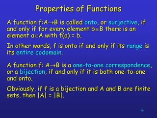16
Properties of Functions
A function f:AB is called onto, or surjective, if
and only if for every element bB there is an
element aA with f(a) = b.
In other words, f is onto if and only if its range is
its entire codomain.
A function f: AB is a one-to-one correspondence,
or a bijection, if and only if it is both one-to-one
and onto.
Obviously, if f is a bijection and A and B are finite
sets, then |A| = |B|.
 