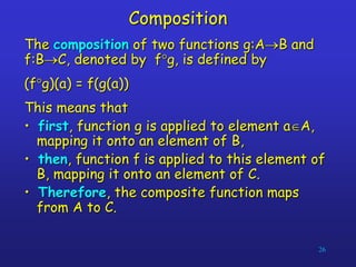26
Composition
The composition of two functions g:AB and
f:BC, denoted by fg, is defined by
(fg)(a) = f(g(a))
This means that
• first, function g is applied to element aA,
mapping it onto an element of B,
• then, function f is applied to this element of
B, mapping it onto an element of C.
• Therefore, the composite function maps
from A to C.
 