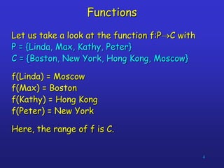 4
Functions
Let us take a look at the function f:PC with
P = {Linda, Max, Kathy, Peter}
C = {Boston, New York, Hong Kong, Moscow}
f(Linda) = Moscow
f(Max) = Boston
f(Kathy) = Hong Kong
f(Peter) = New York
Here, the range of f is C.
 
