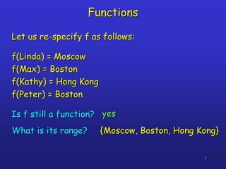 5
Functions
Let us re-specify f as follows:
f(Linda) = Moscow
f(Max) = Boston
f(Kathy) = Hong Kong
f(Peter) = Boston
Is f still a function? yes
{Moscow, Boston, Hong Kong}
What is its range?
 