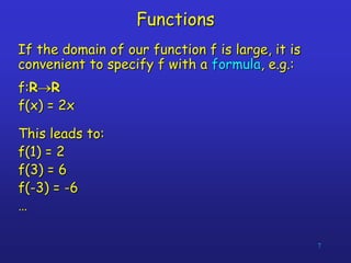 7
Functions
If the domain of our function f is large, it is
convenient to specify f with a formula, e.g.:
f:RR
f(x) = 2x
This leads to:
f(1) = 2
f(3) = 6
f(-3) = -6
…
 