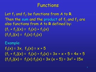 8
Functions
Let f1 and f2 be functions from A to R.
Then the sum and the product of f1 and f2 are
also functions from A to R defined by:
(f1 + f2)(x) = f1(x) + f2(x)
(f1f2)(x) = f1(x) f2(x)
Example:
f1(x) = 3x, f2(x) = x + 5
(f1 + f2)(x) = f1(x) + f2(x) = 3x + x + 5 = 4x + 5
(f1f2)(x) = f1(x) f2(x) = 3x (x + 5) = 3x2 + 15x
 