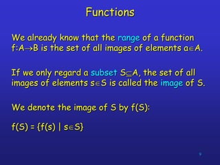 9
Functions
We already know that the range of a function
f:AB is the set of all images of elements aA.
If we only regard a subset SA, the set of all
images of elements sS is called the image of S.
We denote the image of S by f(S):
f(S) = {f(s) | sS}
 